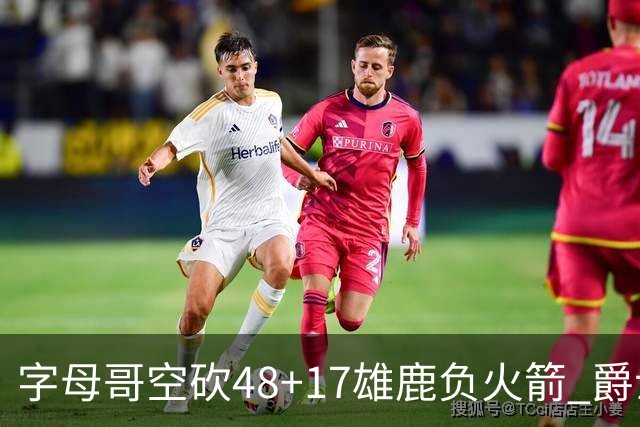 字母哥空砍48+17雄鹿负火箭 爵士力克无帝76人